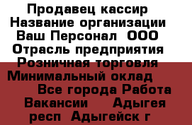 Продавец-кассир › Название организации ­ Ваш Персонал, ООО › Отрасль предприятия ­ Розничная торговля › Минимальный оклад ­ 15 000 - Все города Работа » Вакансии   . Адыгея респ.,Адыгейск г.